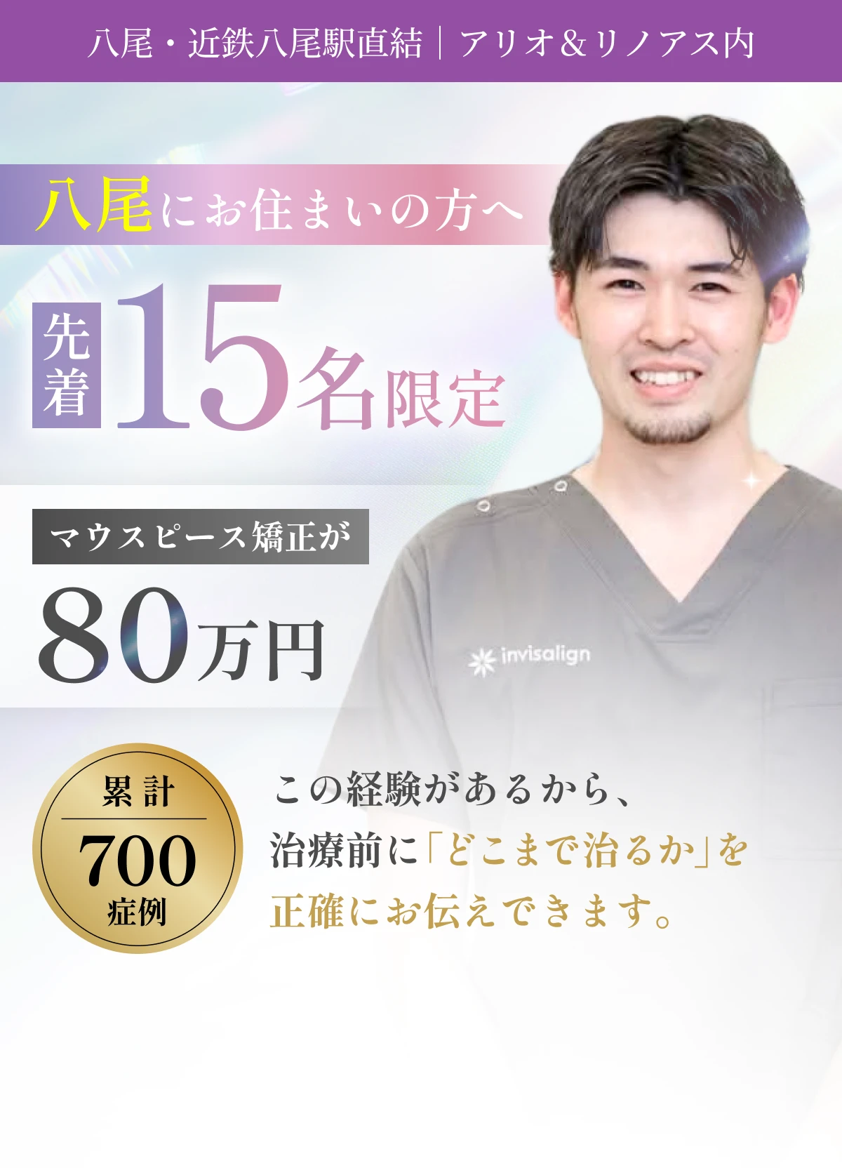 八尾・近鉄八尾駅直結アリオ＆リノアス内 八尾にお住まいの方へ 先着15名限定 マウスピース矯正が80万円 累計700症例 この経験があるから、治療前に「どこまで治るか」を正直にお伝えできます。